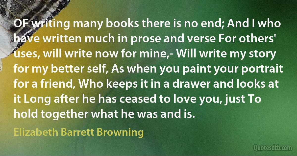 OF writing many books there is no end; And I who have written much in prose and verse For others' uses, will write now for mine,- Will write my story for my better self, As when you paint your portrait for a friend, Who keeps it in a drawer and looks at it Long after he has ceased to love you, just To hold together what he was and is. (Elizabeth Barrett Browning)