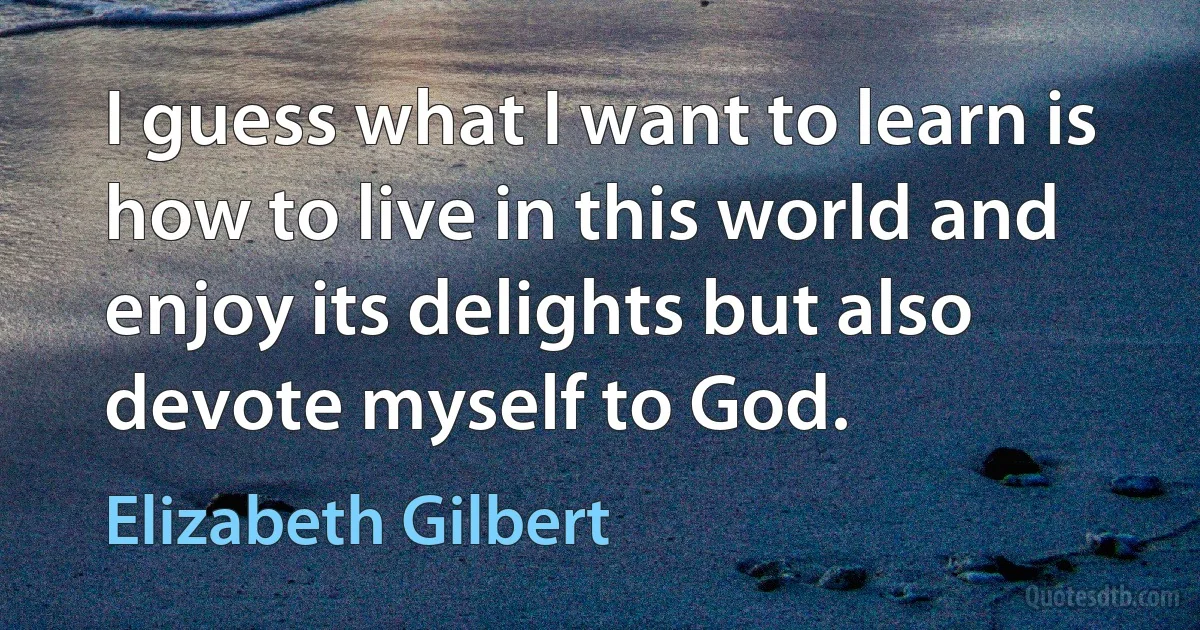 I guess what I want to learn is how to live in this world and enjoy its delights but also devote myself to God. (Elizabeth Gilbert)