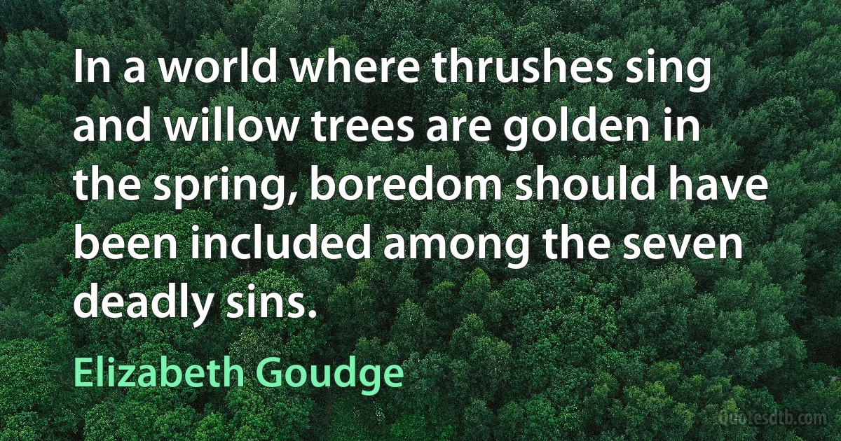 In a world where thrushes sing and willow trees are golden in the spring, boredom should have been included among the seven deadly sins. (Elizabeth Goudge)