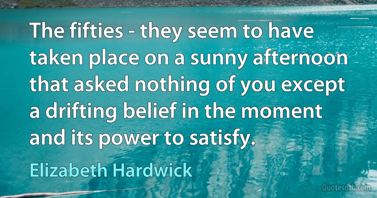 The fifties - they seem to have taken place on a sunny afternoon that asked nothing of you except a drifting belief in the moment and its power to satisfy. (Elizabeth Hardwick)