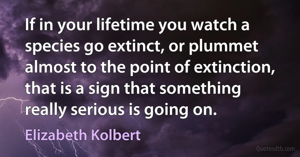 If in your lifetime you watch a species go extinct, or plummet almost to the point of extinction, that is a sign that something really serious is going on. (Elizabeth Kolbert)