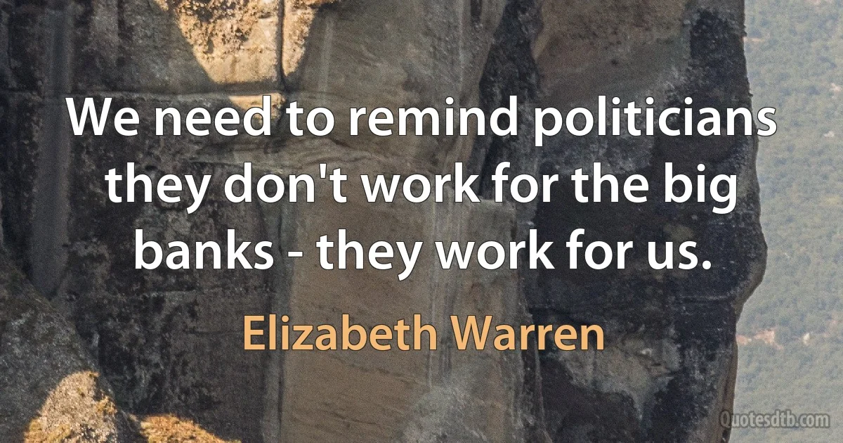 We need to remind politicians they don't work for the big banks - they work for us. (Elizabeth Warren)