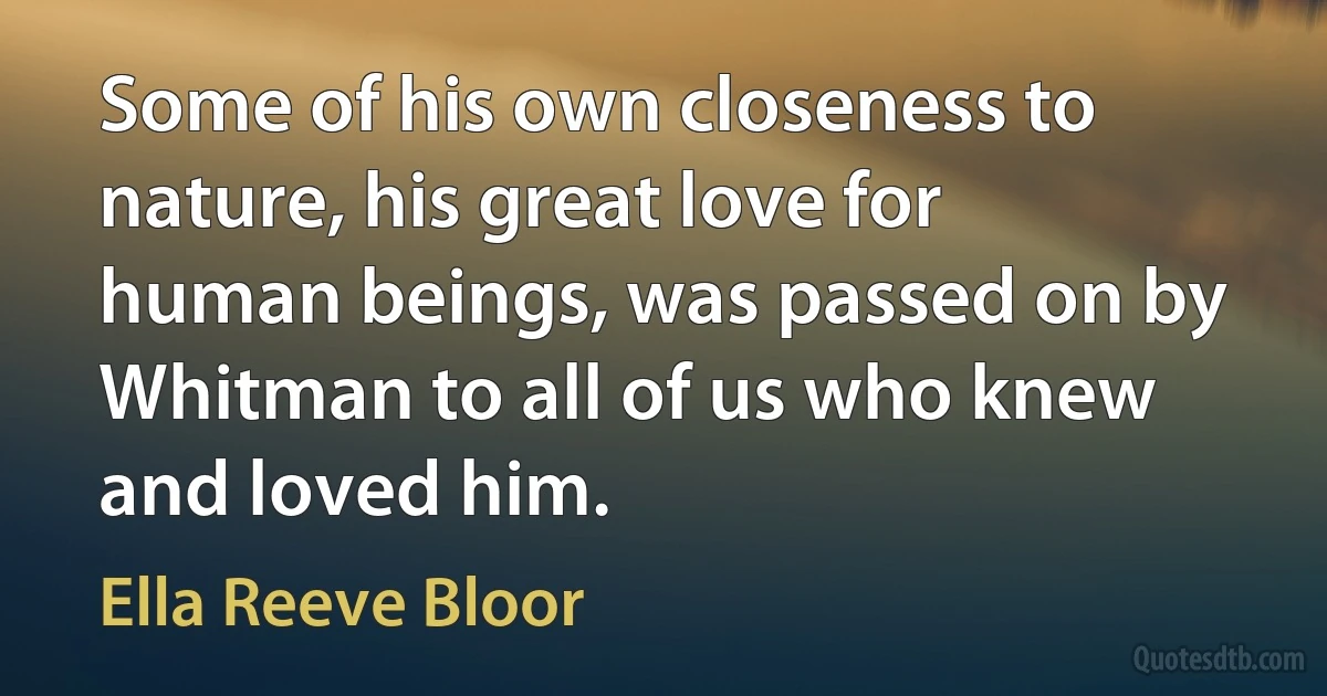 Some of his own closeness to nature, his great love for human beings, was passed on by Whitman to all of us who knew and loved him. (Ella Reeve Bloor)