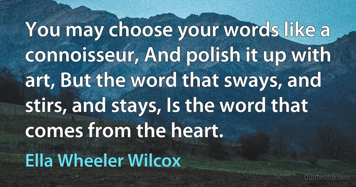 You may choose your words like a connoisseur, And polish it up with art, But the word that sways, and stirs, and stays, Is the word that comes from the heart. (Ella Wheeler Wilcox)