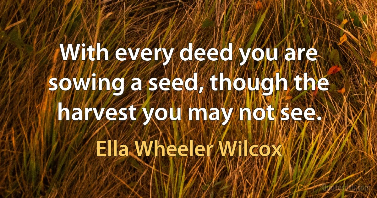 With every deed you are sowing a seed, though the harvest you may not see. (Ella Wheeler Wilcox)