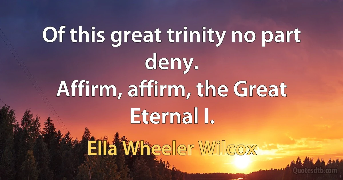 Of this great trinity no part deny.
Affirm, affirm, the Great Eternal I. (Ella Wheeler Wilcox)