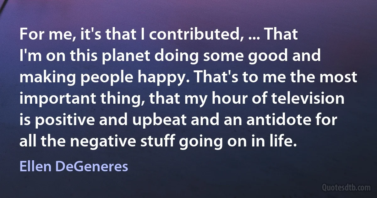 For me, it's that I contributed, ... That I'm on this planet doing some good and making people happy. That's to me the most important thing, that my hour of television is positive and upbeat and an antidote for all the negative stuff going on in life. (Ellen DeGeneres)