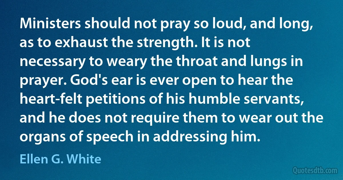 Ministers should not pray so loud, and long, as to exhaust the strength. It is not necessary to weary the throat and lungs in prayer. God's ear is ever open to hear the heart-felt petitions of his humble servants, and he does not require them to wear out the organs of speech in addressing him. (Ellen G. White)