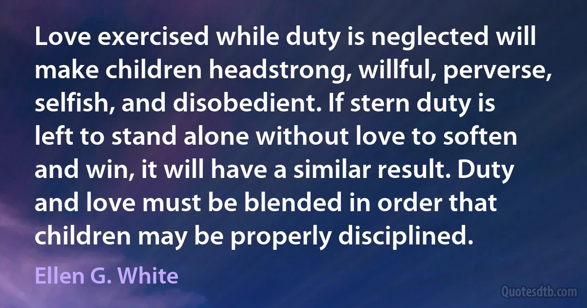 Love exercised while duty is neglected will make children headstrong, willful, perverse, selfish, and disobedient. If stern duty is left to stand alone without love to soften and win, it will have a similar result. Duty and love must be blended in order that children may be properly disciplined. (Ellen G. White)