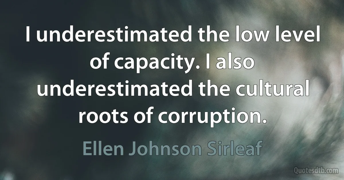 I underestimated the low level of capacity. I also underestimated the cultural roots of corruption. (Ellen Johnson Sirleaf)