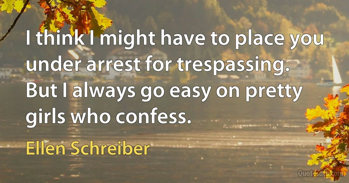 I think I might have to place you under arrest for trespassing.
But I always go easy on pretty girls who confess. (Ellen Schreiber)