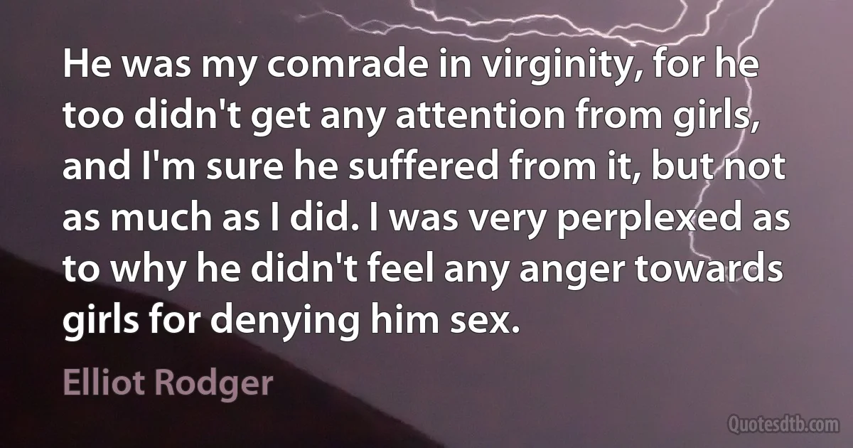 He was my comrade in virginity, for he too didn't get any attention from girls, and I'm sure he suffered from it, but not as much as I did. I was very perplexed as to why he didn't feel any anger towards girls for denying him sex. (Elliot Rodger)