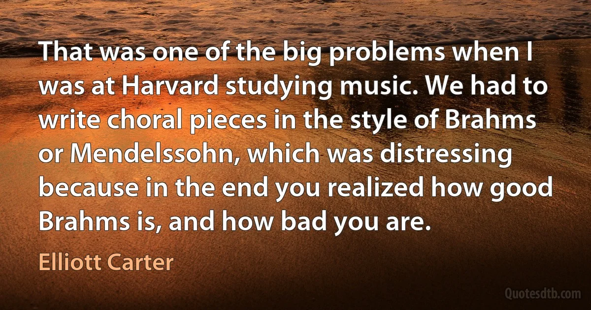 That was one of the big problems when I was at Harvard studying music. We had to write choral pieces in the style of Brahms or Mendelssohn, which was distressing because in the end you realized how good Brahms is, and how bad you are. (Elliott Carter)