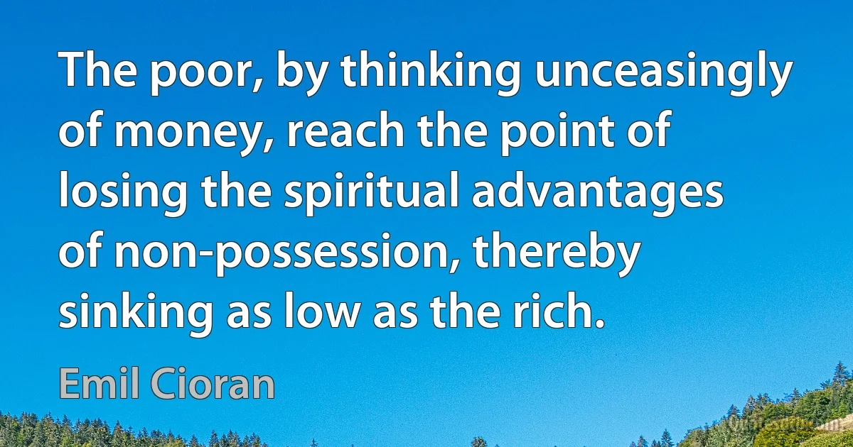 The poor, by thinking unceasingly of money, reach the point of losing the spiritual advantages of non-possession, thereby sinking as low as the rich. (Emil Cioran)