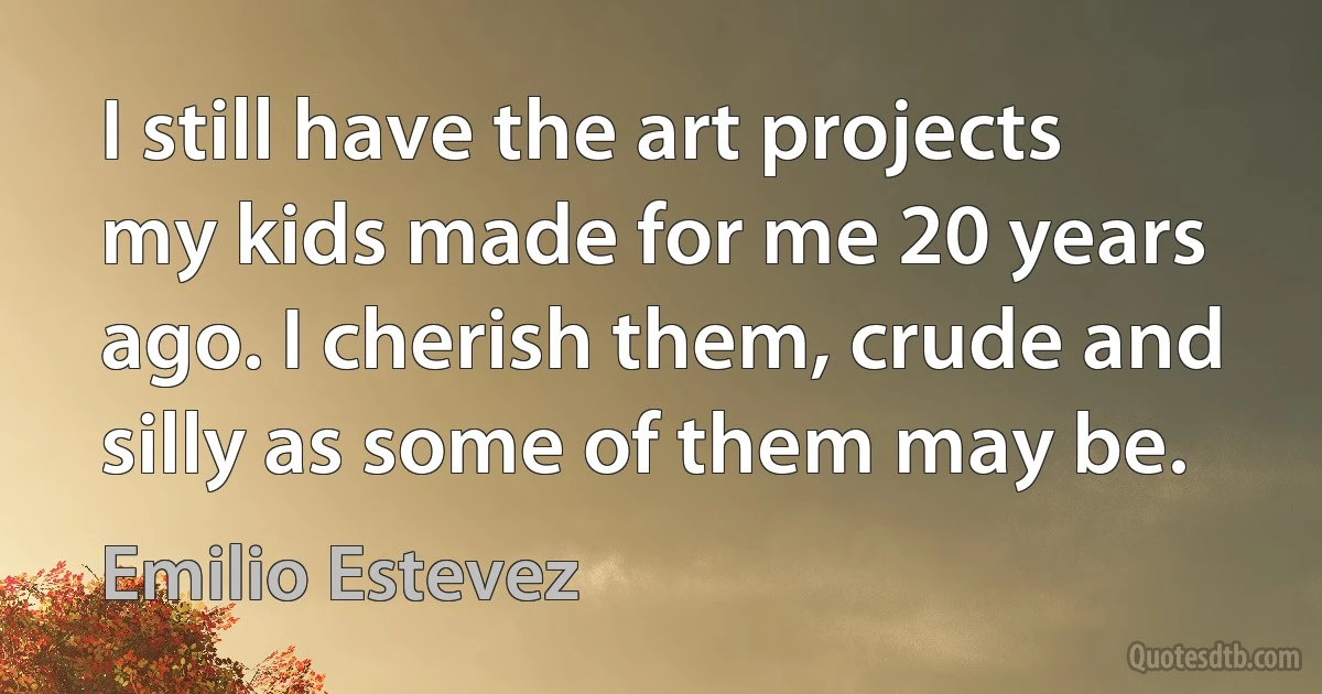 I still have the art projects my kids made for me 20 years ago. I cherish them, crude and silly as some of them may be. (Emilio Estevez)