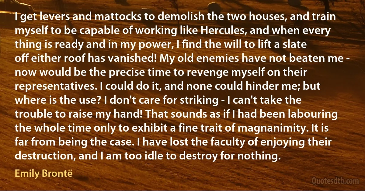 I get levers and mattocks to demolish the two houses, and train myself to be capable of working like Hercules, and when every thing is ready and in my power, I find the will to lift a slate off either roof has vanished! My old enemies have not beaten me - now would be the precise time to revenge myself on their representatives. I could do it, and none could hinder me; but where is the use? I don't care for striking - I can't take the trouble to raise my hand! That sounds as if I had been labouring the whole time only to exhibit a fine trait of magnanimity. It is far from being the case. I have lost the faculty of enjoying their destruction, and I am too idle to destroy for nothing. (Emily Brontë)