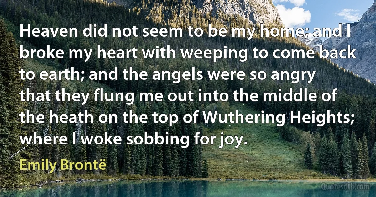 Heaven did not seem to be my home; and I broke my heart with weeping to come back to earth; and the angels were so angry that they flung me out into the middle of the heath on the top of Wuthering Heights; where I woke sobbing for joy. (Emily Brontë)