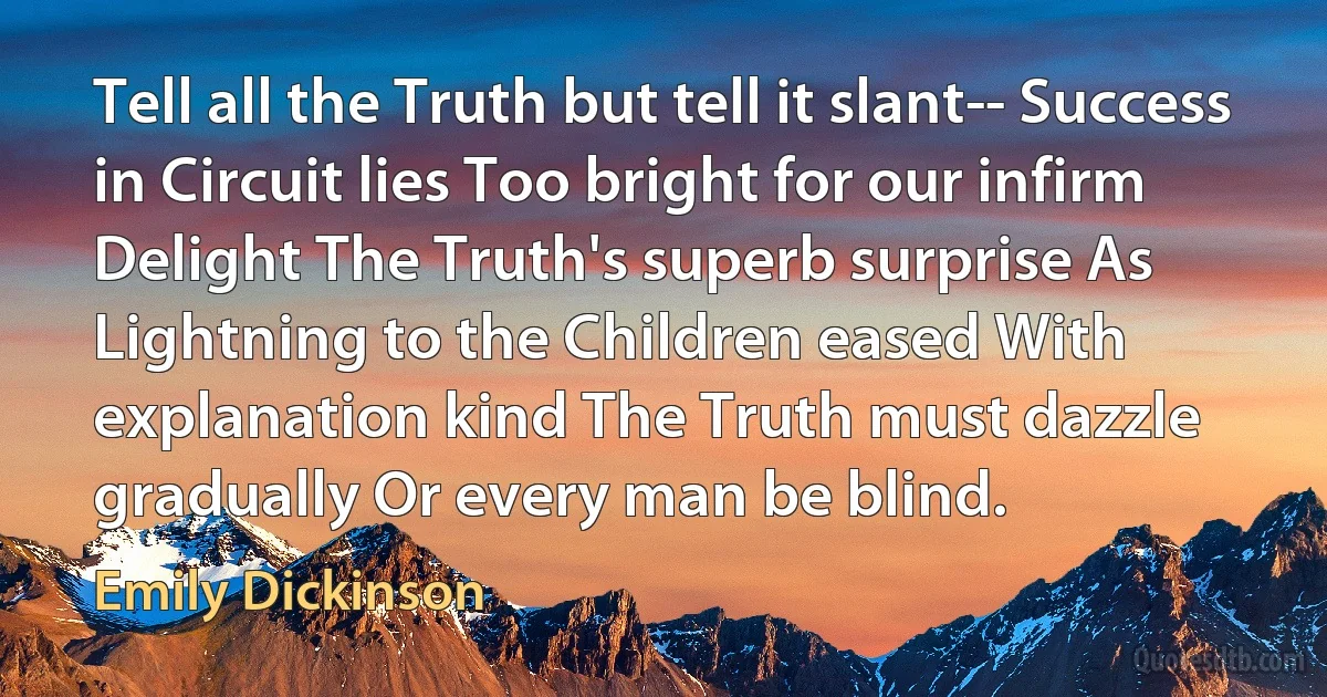 Tell all the Truth but tell it slant-- Success in Circuit lies Too bright for our infirm Delight The Truth's superb surprise As Lightning to the Children eased With explanation kind The Truth must dazzle gradually Or every man be blind. (Emily Dickinson)