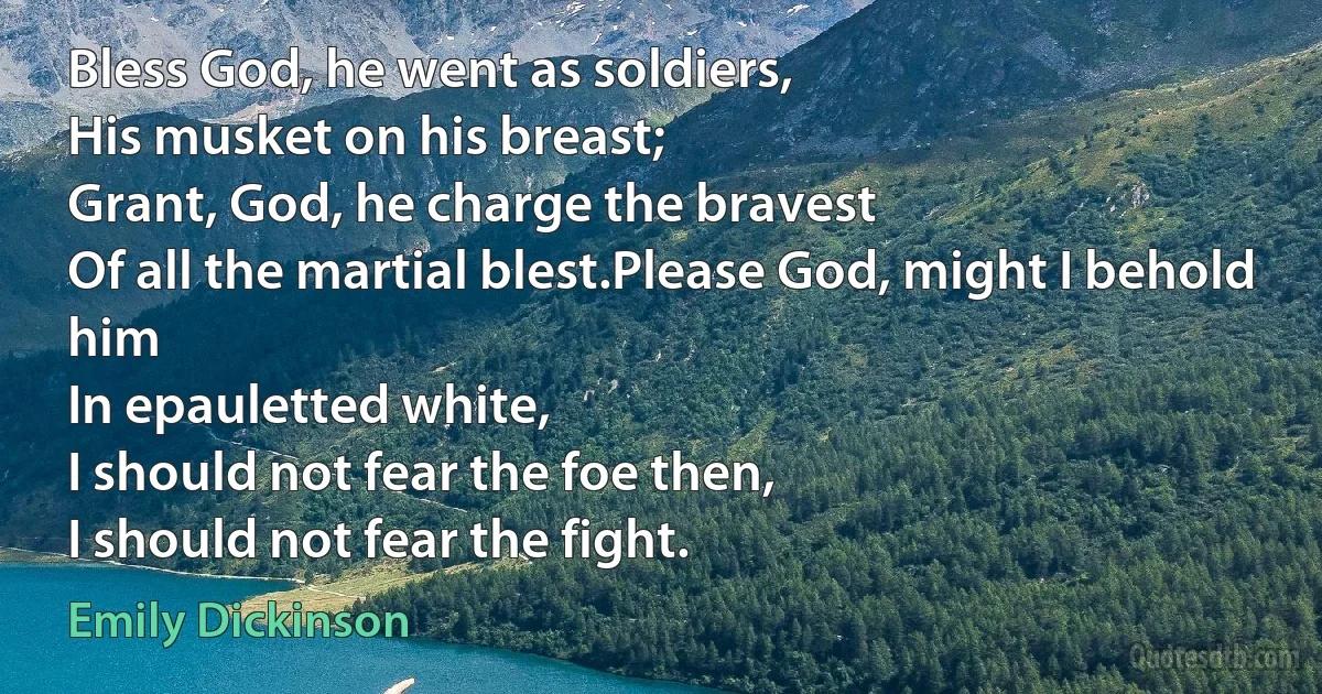 Bless God, he went as soldiers,
His musket on his breast;
Grant, God, he charge the bravest
Of all the martial blest.Please God, might I behold him
In epauletted white,
I should not fear the foe then,
I should not fear the fight. (Emily Dickinson)