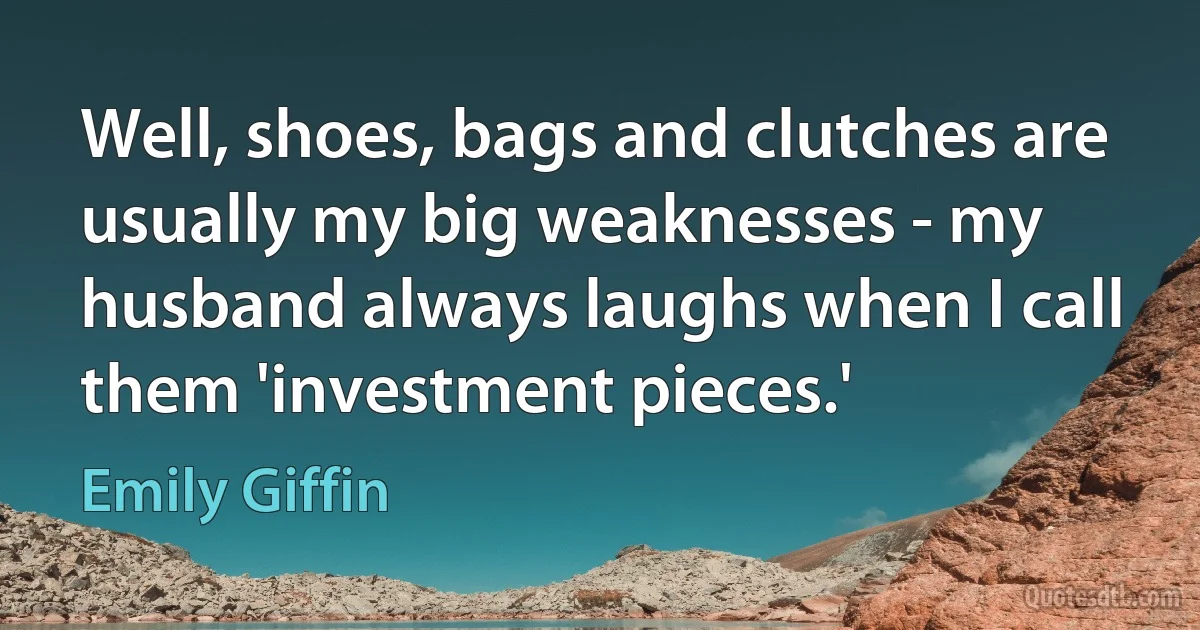 Well, shoes, bags and clutches are usually my big weaknesses - my husband always laughs when I call them 'investment pieces.' (Emily Giffin)