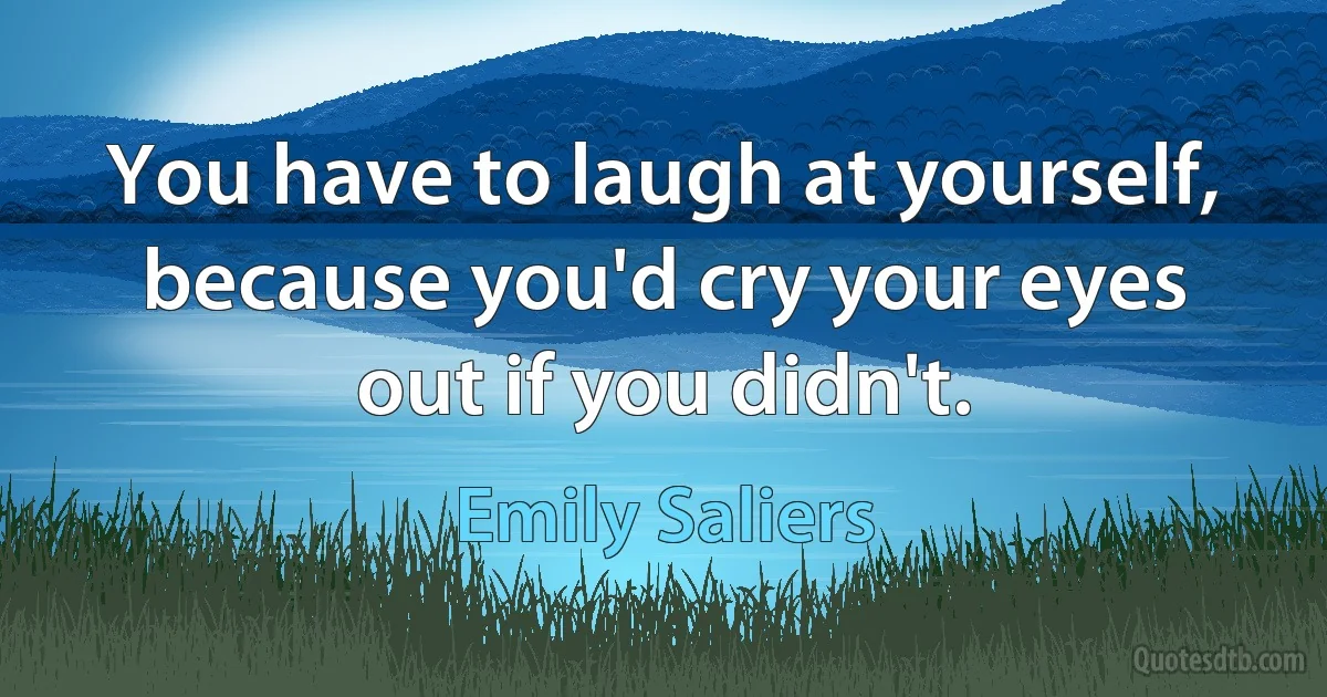 You have to laugh at yourself, because you'd cry your eyes out if you didn't. (Emily Saliers)