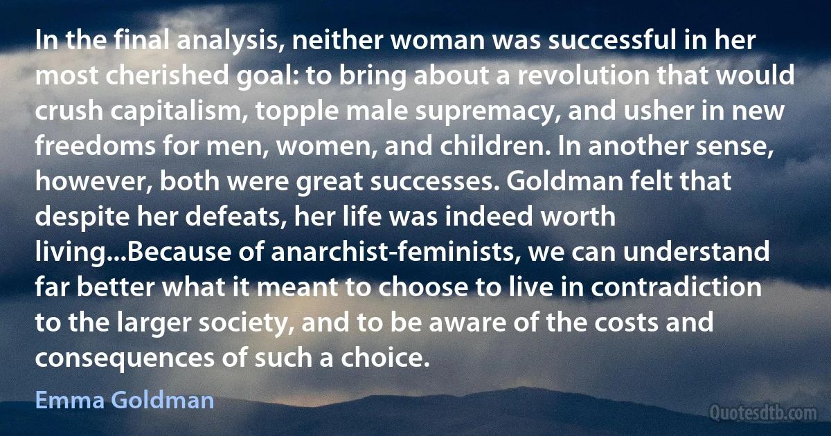 In the final analysis, neither woman was successful in her most cherished goal: to bring about a revolution that would crush capitalism, topple male supremacy, and usher in new freedoms for men, women, and children. In another sense, however, both were great successes. Goldman felt that despite her defeats, her life was indeed worth living...Because of anarchist-feminists, we can understand far better what it meant to choose to live in contradiction to the larger society, and to be aware of the costs and consequences of such a choice. (Emma Goldman)