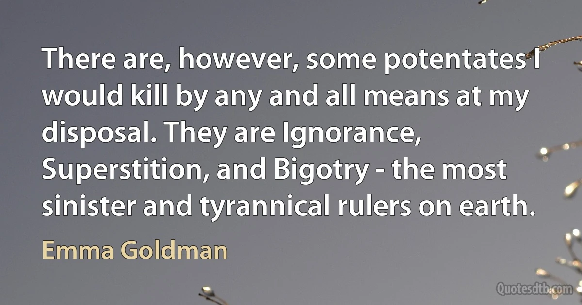 There are, however, some potentates I would kill by any and all means at my disposal. They are Ignorance, Superstition, and Bigotry - the most sinister and tyrannical rulers on earth. (Emma Goldman)