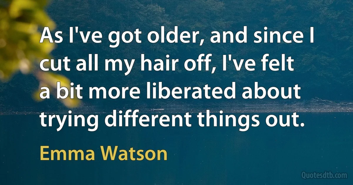 As I've got older, and since I cut all my hair off, I've felt a bit more liberated about trying different things out. (Emma Watson)