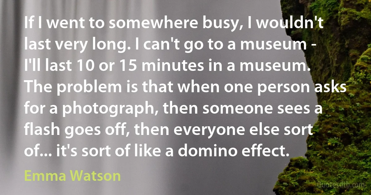 If I went to somewhere busy, I wouldn't last very long. I can't go to a museum - I'll last 10 or 15 minutes in a museum. The problem is that when one person asks for a photograph, then someone sees a flash goes off, then everyone else sort of... it's sort of like a domino effect. (Emma Watson)