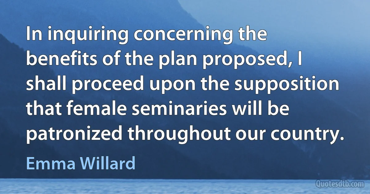 In inquiring concerning the benefits of the plan proposed, I shall proceed upon the supposition that female seminaries will be patronized throughout our country. (Emma Willard)