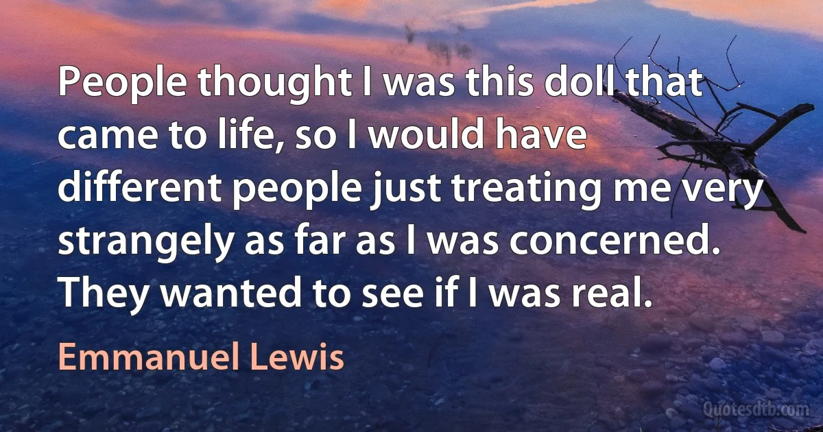 People thought I was this doll that came to life, so I would have different people just treating me very strangely as far as I was concerned. They wanted to see if I was real. (Emmanuel Lewis)