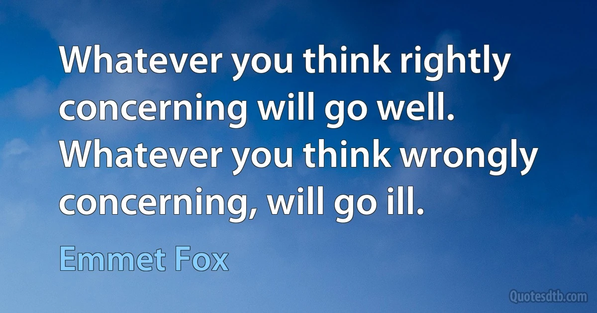 Whatever you think rightly concerning will go well. Whatever you think wrongly concerning, will go ill. (Emmet Fox)