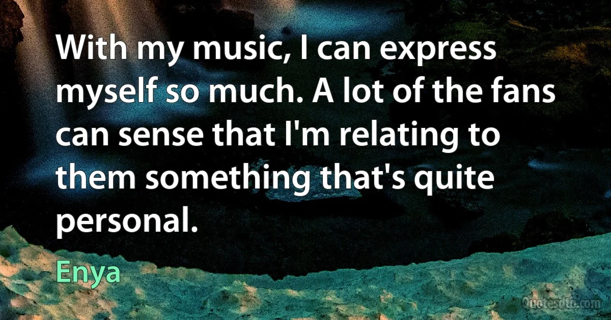 With my music, I can express myself so much. A lot of the fans can sense that I'm relating to them something that's quite personal. (Enya)