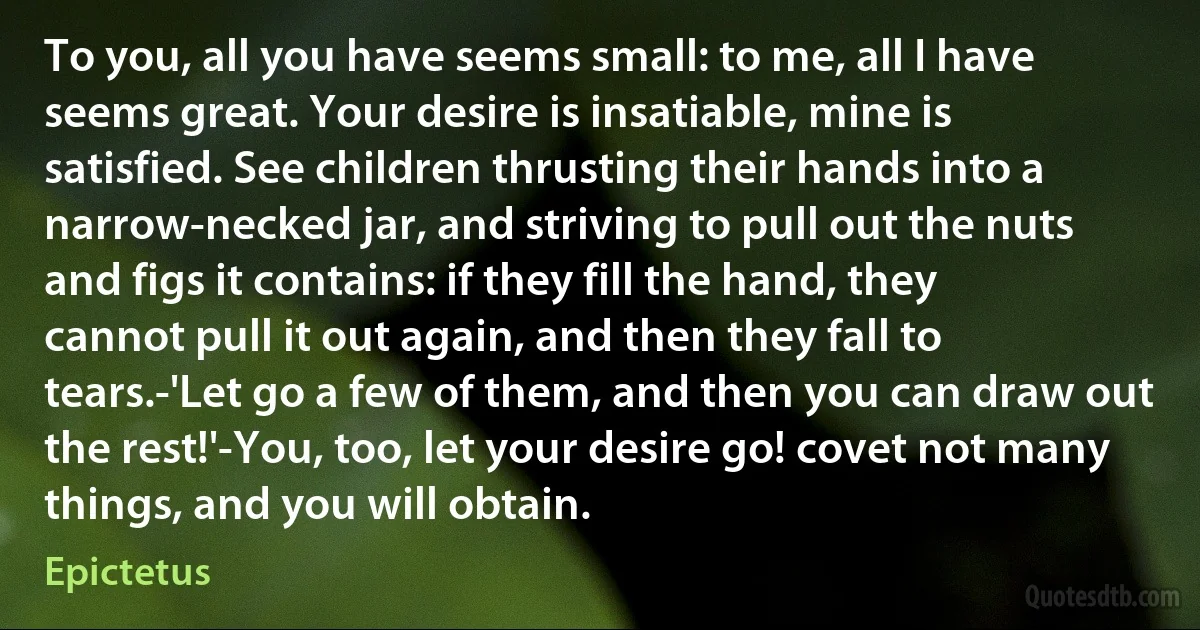 To you, all you have seems small: to me, all I have seems great. Your desire is insatiable, mine is satisfied. See children thrusting their hands into a narrow-necked jar, and striving to pull out the nuts and figs it contains: if they fill the hand, they cannot pull it out again, and then they fall to tears.-'Let go a few of them, and then you can draw out the rest!'-You, too, let your desire go! covet not many things, and you will obtain. (Epictetus)