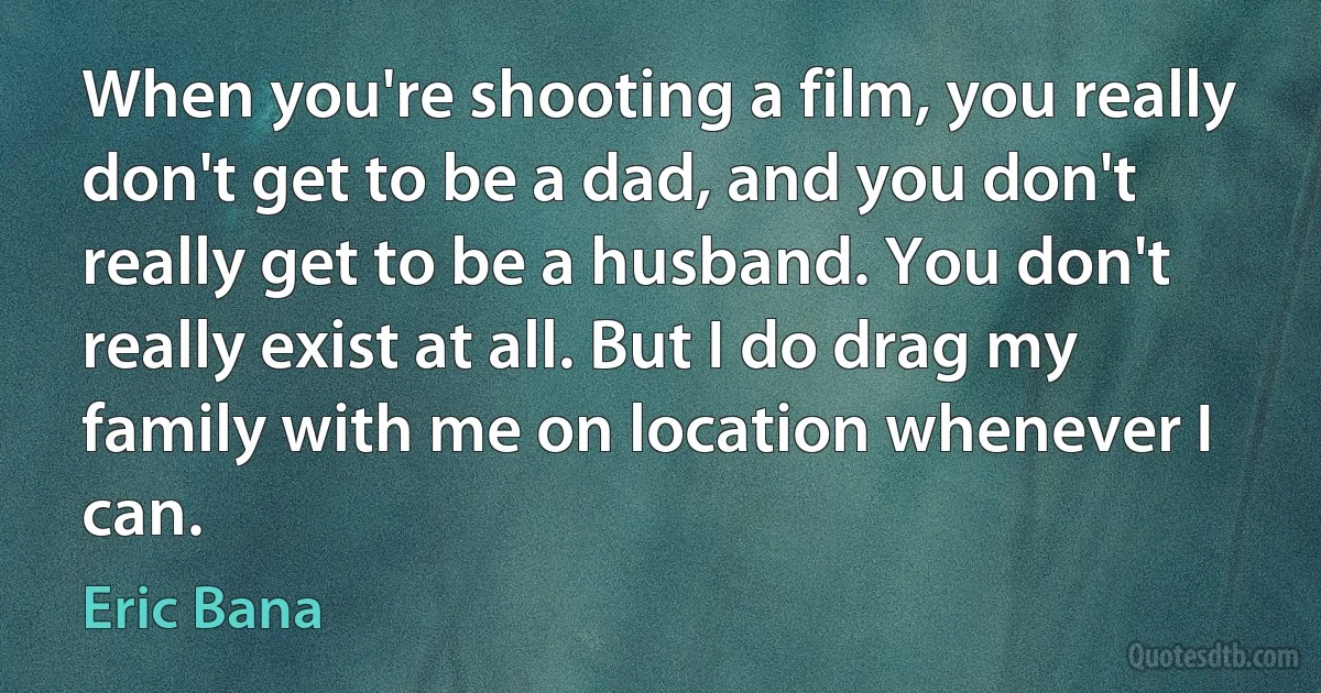 When you're shooting a film, you really don't get to be a dad, and you don't really get to be a husband. You don't really exist at all. But I do drag my family with me on location whenever I can. (Eric Bana)