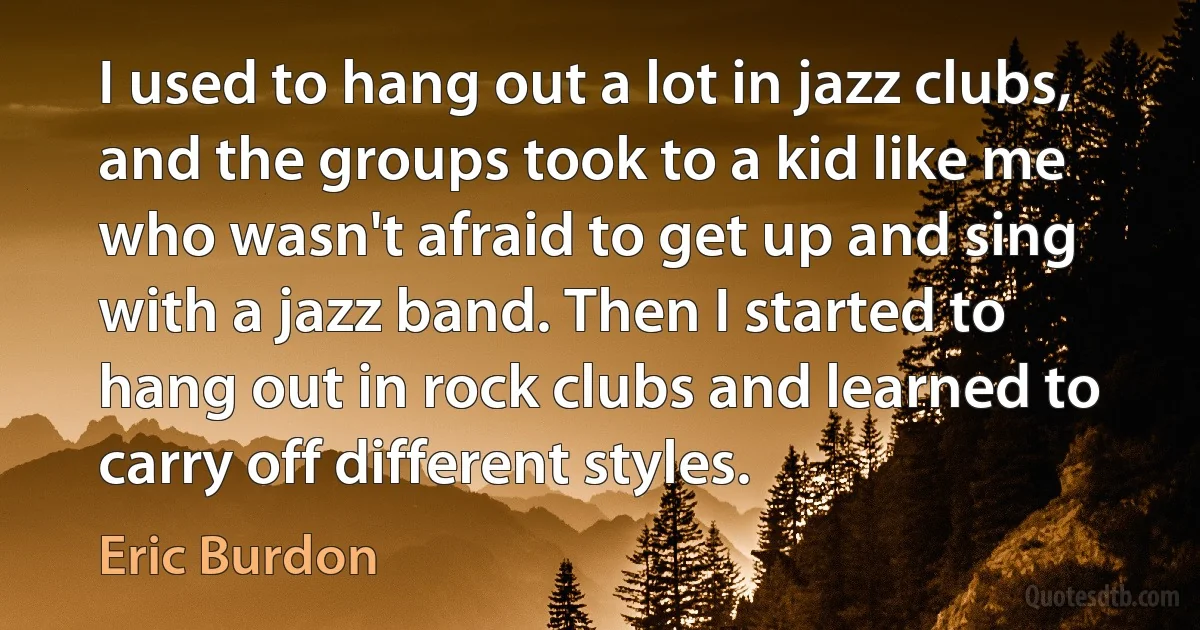 I used to hang out a lot in jazz clubs, and the groups took to a kid like me who wasn't afraid to get up and sing with a jazz band. Then I started to hang out in rock clubs and learned to carry off different styles. (Eric Burdon)