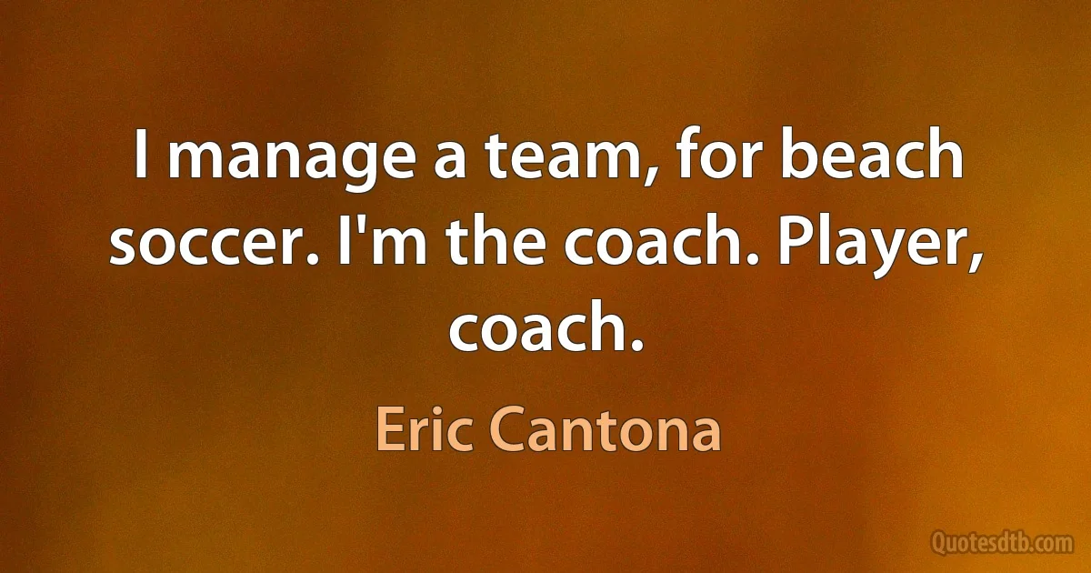 I manage a team, for beach soccer. I'm the coach. Player, coach. (Eric Cantona)