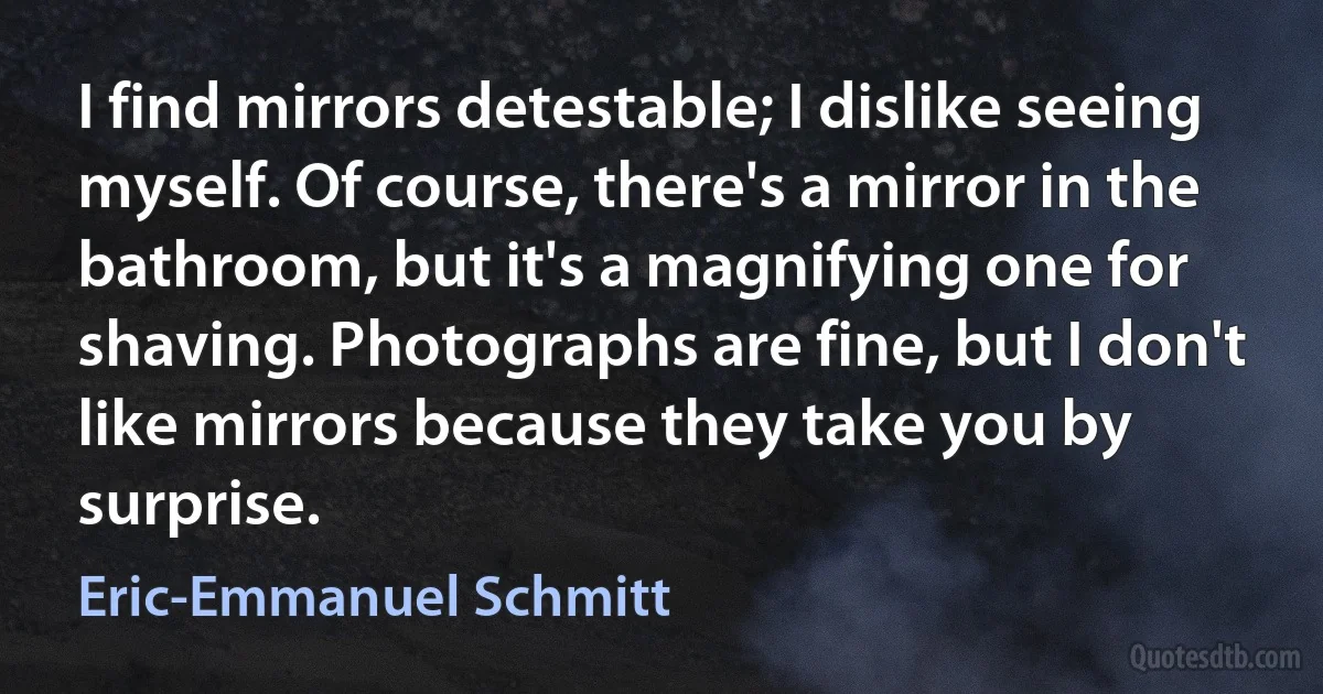 I find mirrors detestable; I dislike seeing myself. Of course, there's a mirror in the bathroom, but it's a magnifying one for shaving. Photographs are fine, but I don't like mirrors because they take you by surprise. (Eric-Emmanuel Schmitt)