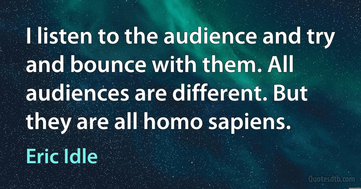 I listen to the audience and try and bounce with them. All audiences are different. But they are all homo sapiens. (Eric Idle)