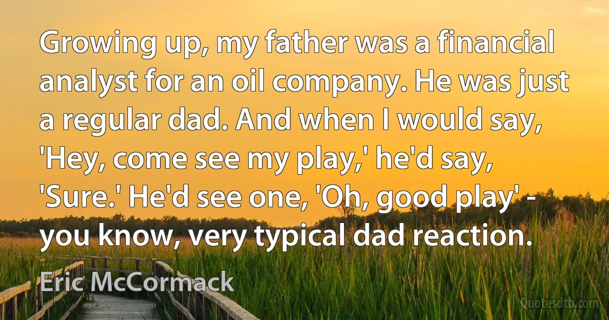 Growing up, my father was a financial analyst for an oil company. He was just a regular dad. And when I would say, 'Hey, come see my play,' he'd say, 'Sure.' He'd see one, 'Oh, good play' - you know, very typical dad reaction. (Eric McCormack)