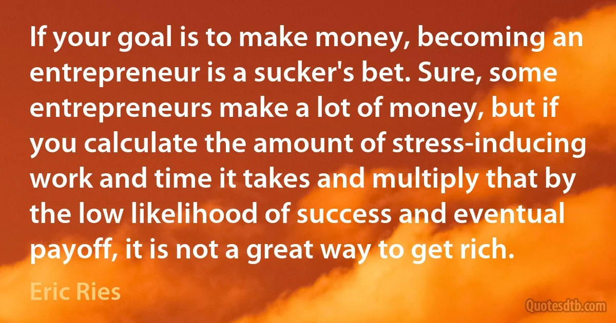 If your goal is to make money, becoming an entrepreneur is a sucker's bet. Sure, some entrepreneurs make a lot of money, but if you calculate the amount of stress-inducing work and time it takes and multiply that by the low likelihood of success and eventual payoff, it is not a great way to get rich. (Eric Ries)