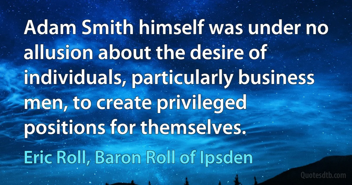 Adam Smith himself was under no allusion about the desire of individuals, particularly business men, to create privileged positions for themselves. (Eric Roll, Baron Roll of Ipsden)