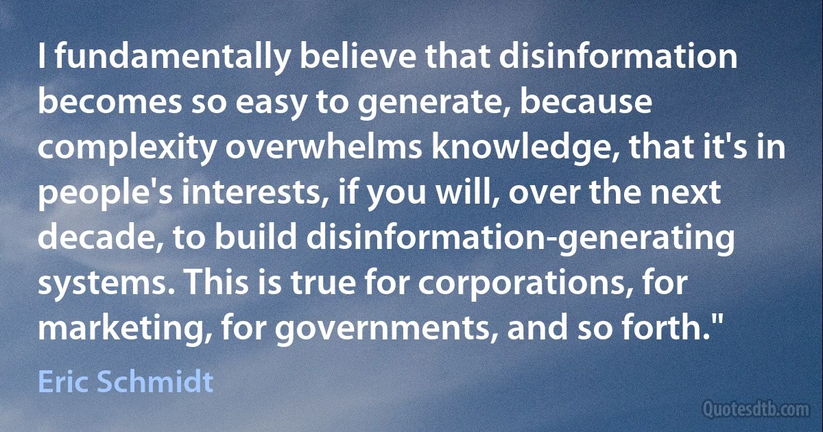 I fundamentally believe that disinformation becomes so easy to generate, because complexity overwhelms knowledge, that it's in people's interests, if you will, over the next decade, to build disinformation-generating systems. This is true for corporations, for marketing, for governments, and so forth." (Eric Schmidt)