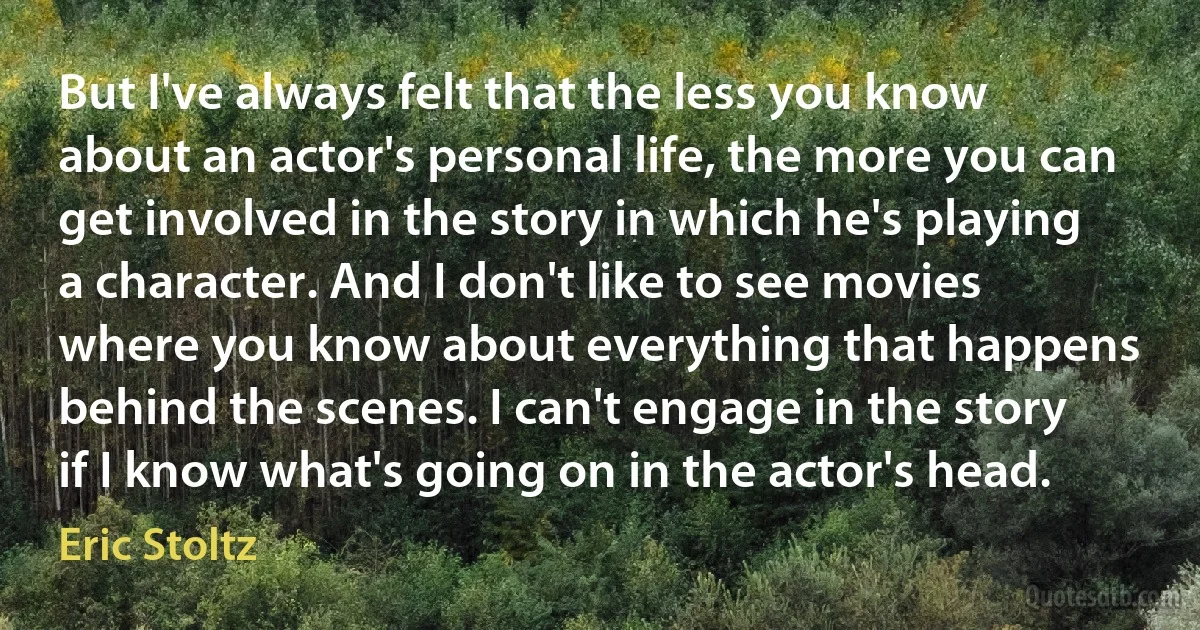 But I've always felt that the less you know about an actor's personal life, the more you can get involved in the story in which he's playing a character. And I don't like to see movies where you know about everything that happens behind the scenes. I can't engage in the story if I know what's going on in the actor's head. (Eric Stoltz)