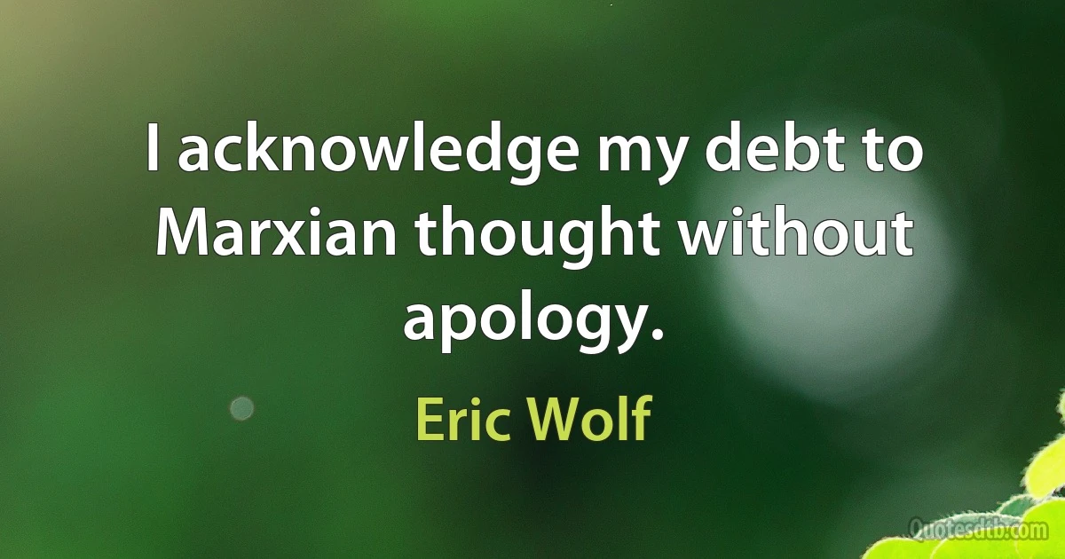 I acknowledge my debt to Marxian thought without apology. (Eric Wolf)