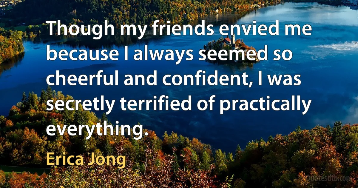 Though my friends envied me because I always seemed so cheerful and confident, I was secretly terrified of practically everything. (Erica Jong)