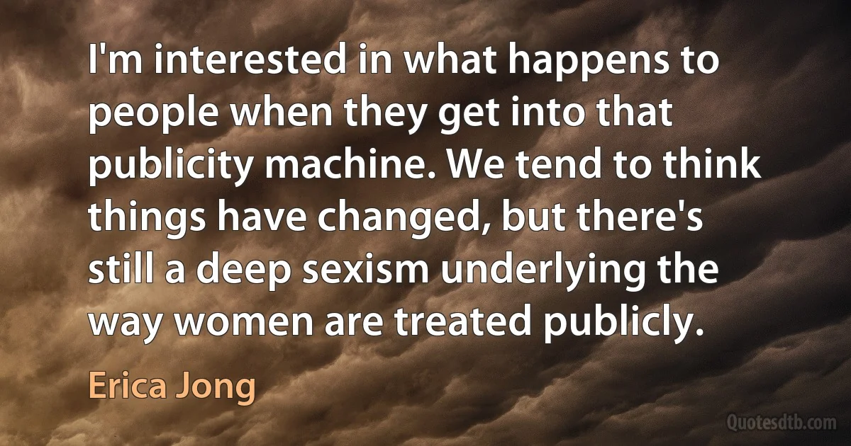 I'm interested in what happens to people when they get into that publicity machine. We tend to think things have changed, but there's still a deep sexism underlying the way women are treated publicly. (Erica Jong)