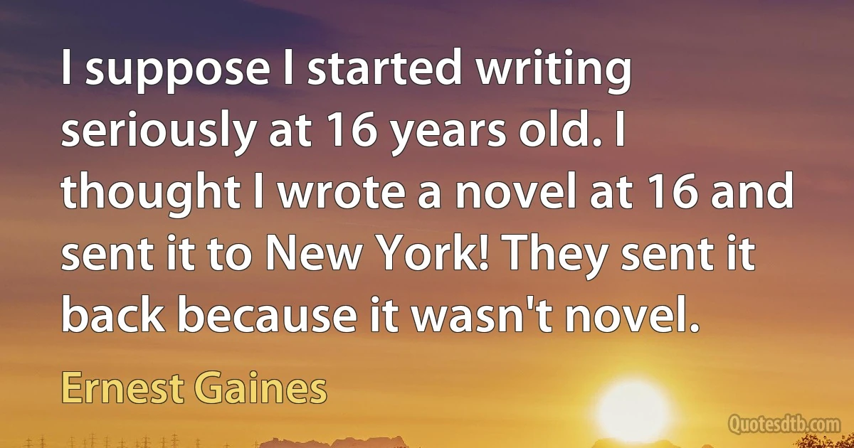 I suppose I started writing seriously at 16 years old. I thought I wrote a novel at 16 and sent it to New York! They sent it back because it wasn't novel. (Ernest Gaines)