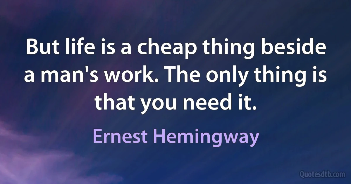 But life is a cheap thing beside a man's work. The only thing is that you need it. (Ernest Hemingway)