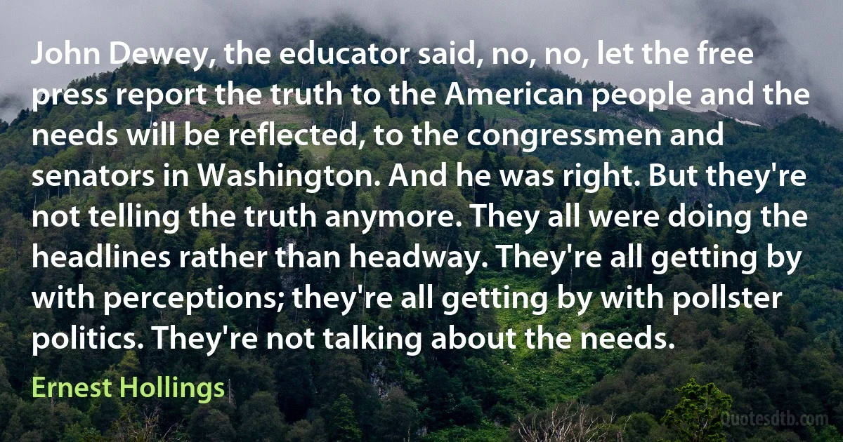 John Dewey, the educator said, no, no, let the free press report the truth to the American people and the needs will be reflected, to the congressmen and senators in Washington. And he was right. But they're not telling the truth anymore. They all were doing the headlines rather than headway. They're all getting by with perceptions; they're all getting by with pollster politics. They're not talking about the needs. (Ernest Hollings)